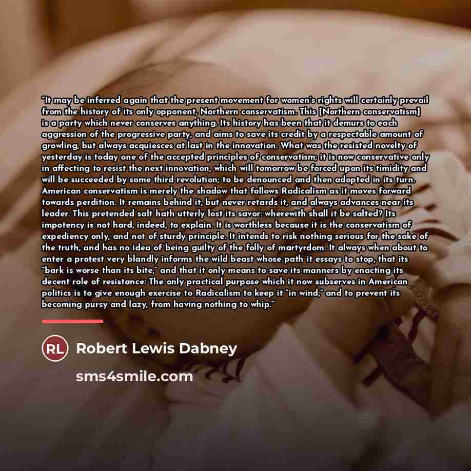 “It may be inferred again that the present movement for women’s rights will certainly prevail from the history of its only opponent, Northern conservatism. This [Northern conservatism] is a party which never conserves anything. Its history has been that it demurs to each aggression of the…” quote by Robert Lewis Dabney