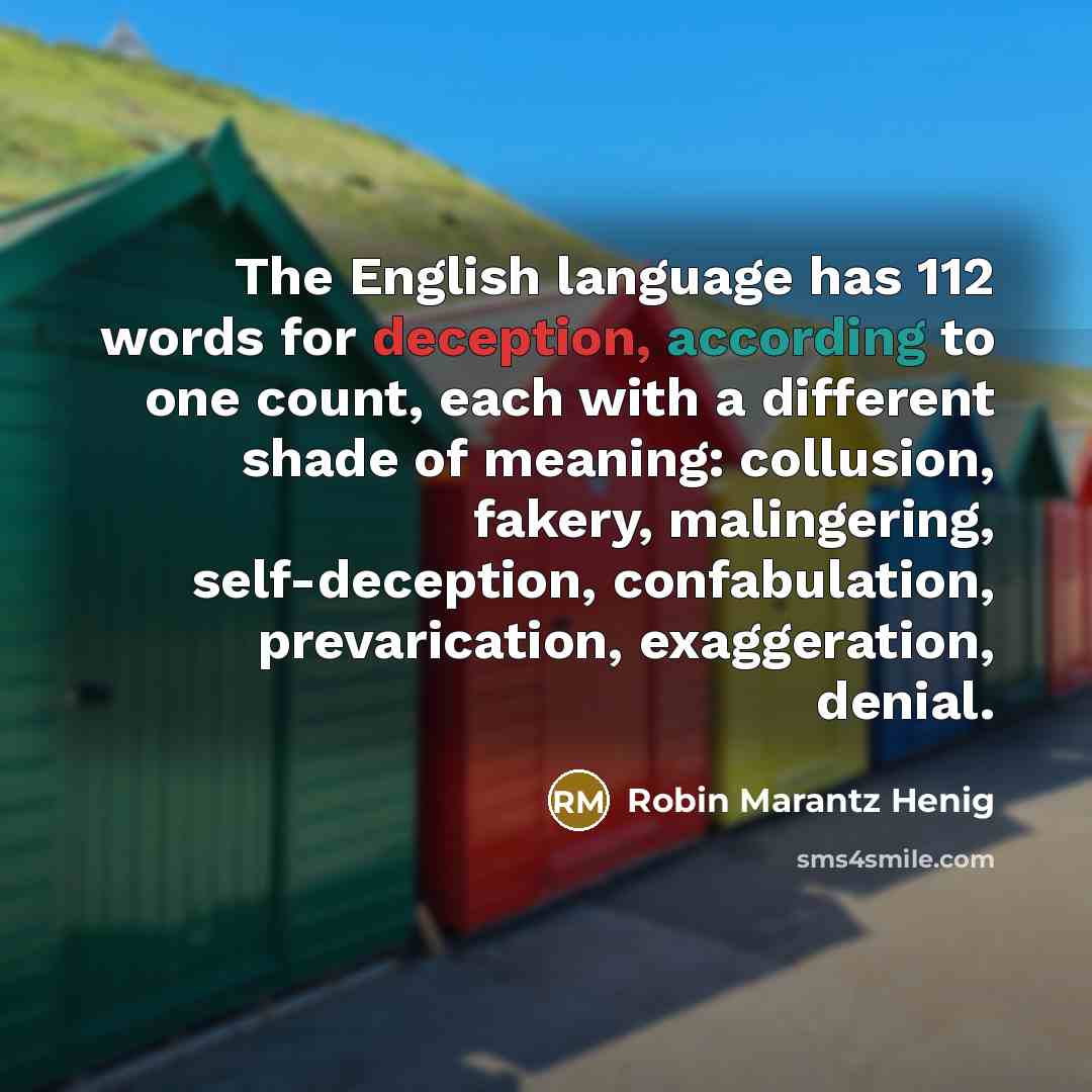 “The English language has 112 words for deception, according to one count, each with a different shade of meaning: collusion, fakery, malingering, self-deception, confabulation, prevarication, exaggeration, denial.” quote by Robin Marantz Henig