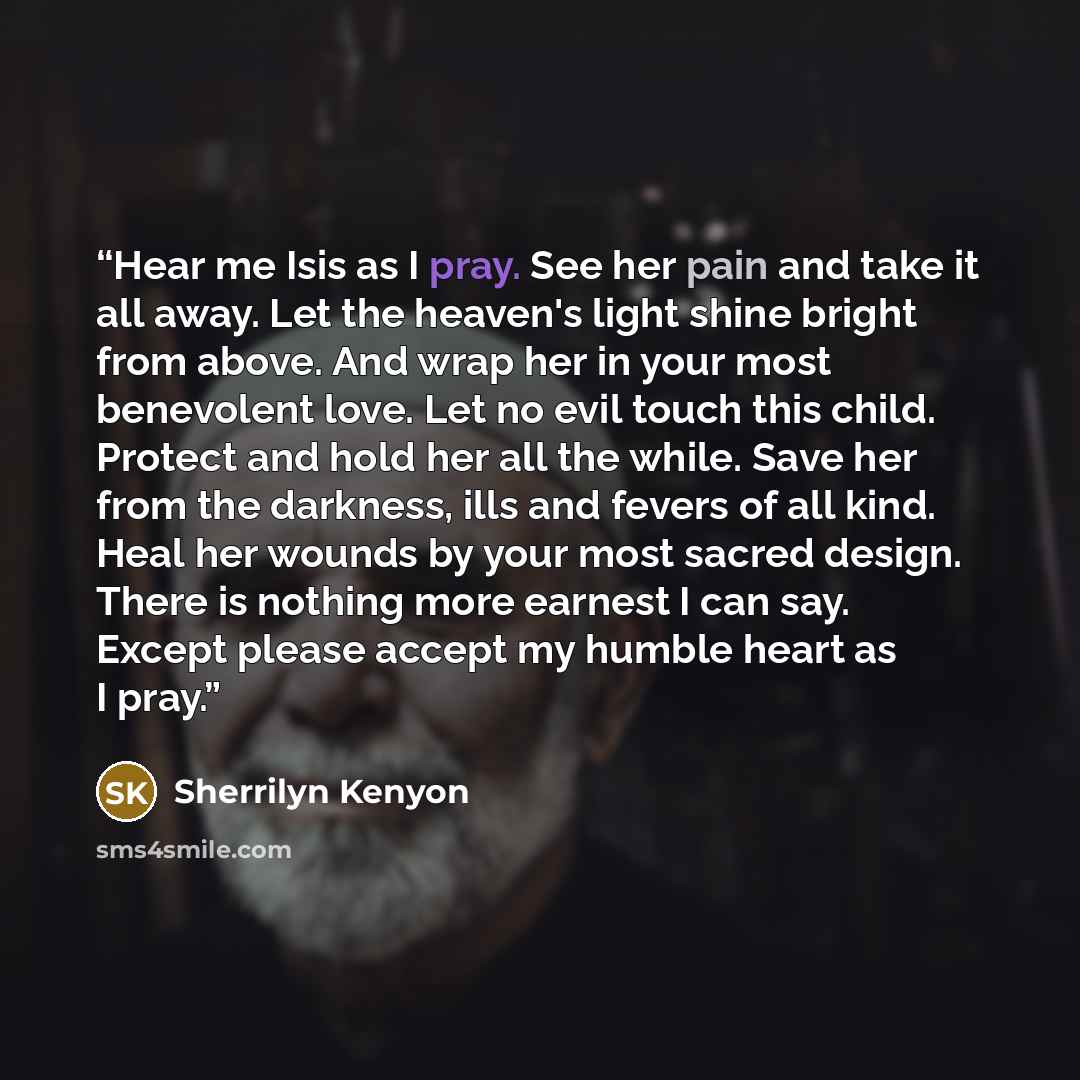 “Hear me Isis as I pray. See her pain and take it all away. Let the heaven's light shine bright from above. And wrap her in your most benevolent love. Let no evil touch this child. Protect and hold her all the while. Save her from the darkness, ills and fevers of all kind. Heal her wounds by your…” quote by Sherrilyn Kenyon