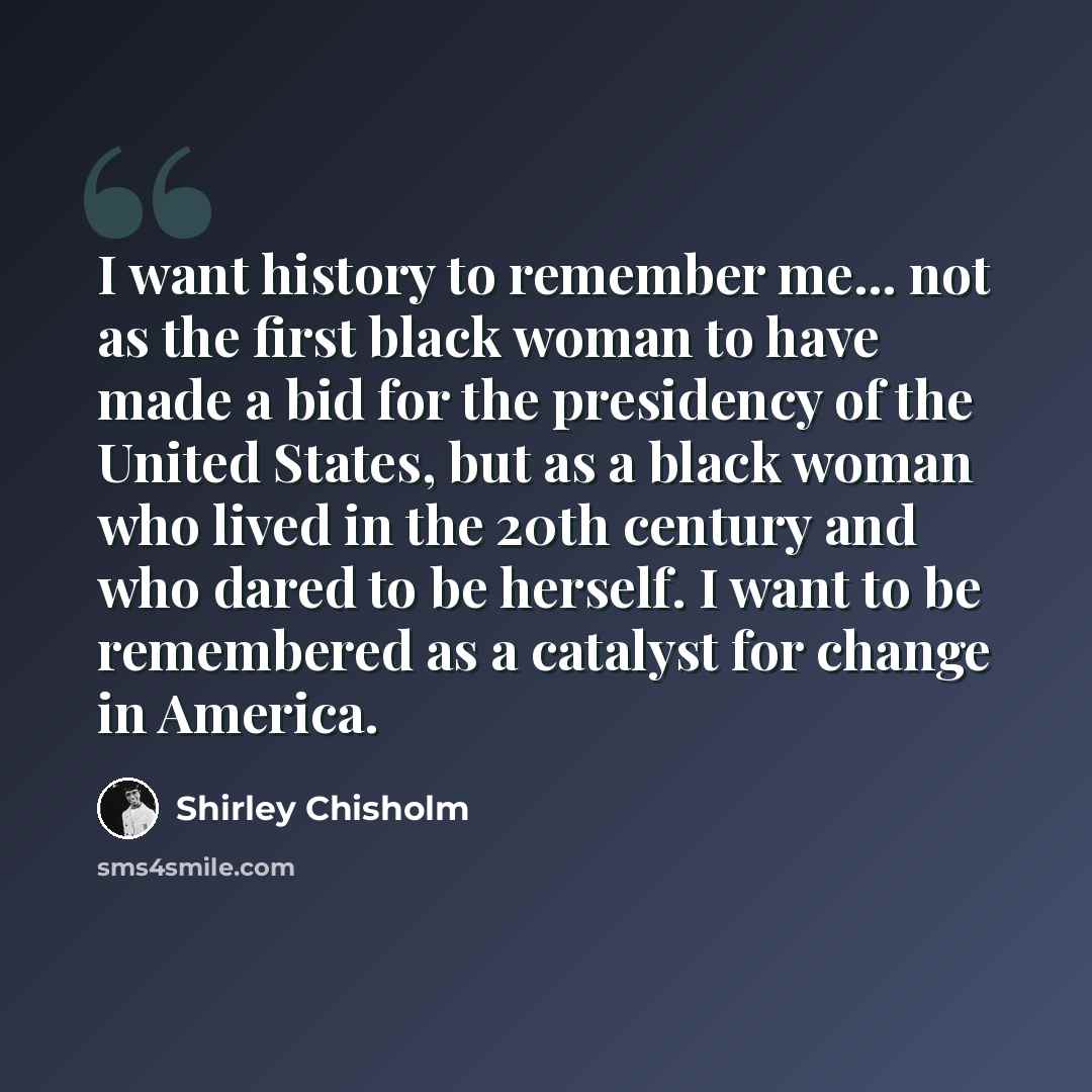 “I want history to remember me... not as the first black woman to have made a bid for the presidency of the United States, but as a black woman who lived in the 20th century and who dared to be herself. I want to be remembered as a catalyst for change in America.” quote by Shirley Chisholm
