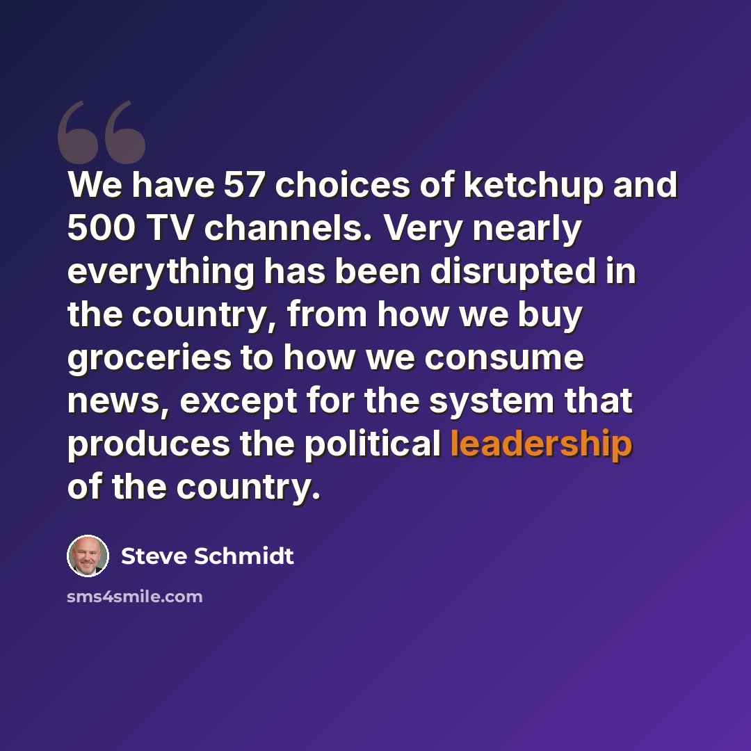 “We have 57 choices of ketchup and 500 TV channels. Very nearly everything has been disrupted in the country, from how we buy groceries to how we consume news, except for the system that produces the political leadership of the country.” quote by Steve Schmidt