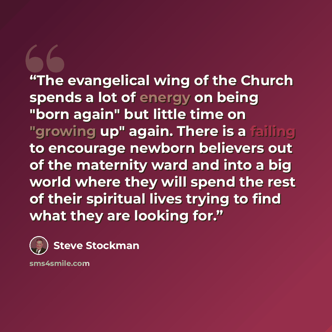 “The evangelical wing of the Church spends a lot of energy on being "born again" but little time on "growing up" again. There is a failing to encourage newborn believers out of the maternity ward and into a big world where they will spend the rest of their spiritual lives trying to find what they…” quote by Steve Stockman