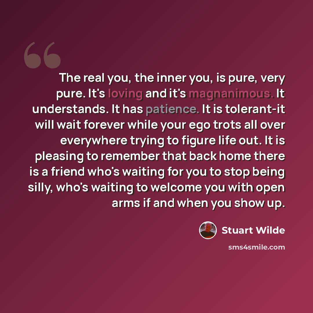 “The real you, the inner you, is pure, very pure. It's loving and it's magnanimous. It understands. It has patience. It is tolerant-it will wait forever while your ego trots all over everywhere trying to figure life out. It is pleasing to remember that back home there is a friend who's waiting for…” quote by Stuart Wilde