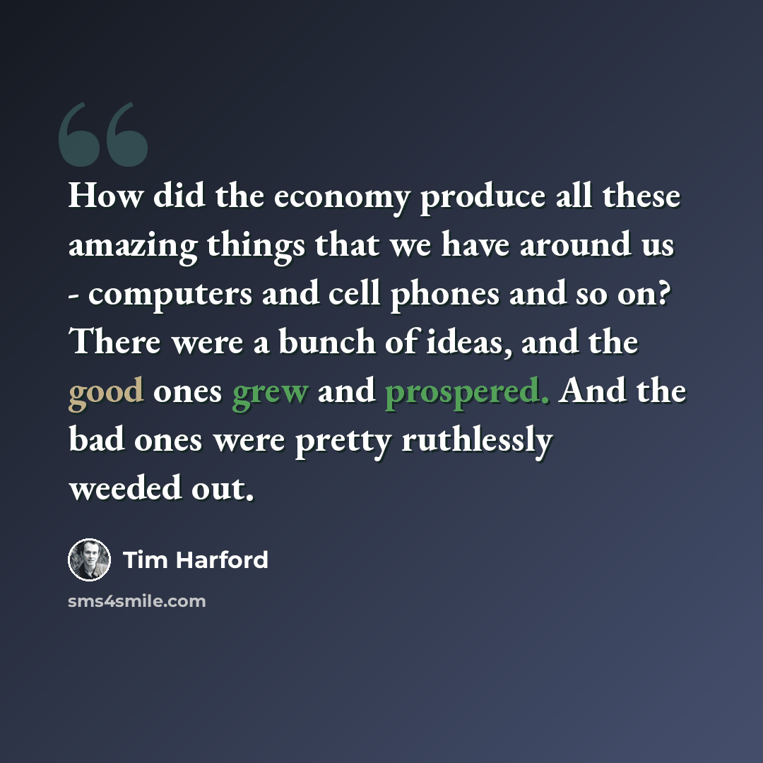 “How did the economy produce all these amazing things that we have around us - computers and cell phones and so on? There were a bunch of ideas, and the good ones grew and prospered. And the bad ones were pretty ruthlessly weeded out.” quote by Tim Harford