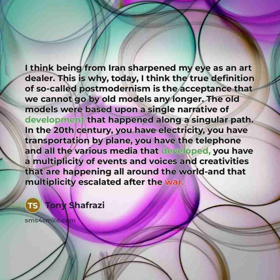 “I think being from Iran sharpened my eye as an art dealer. This is why, today, I think the true definition of so-called postmodernism is the acceptance that we cannot go by old models any longer. The old models were based upon a single narrative of development that happened along a singular path…” quote by Tony Shafrazi
