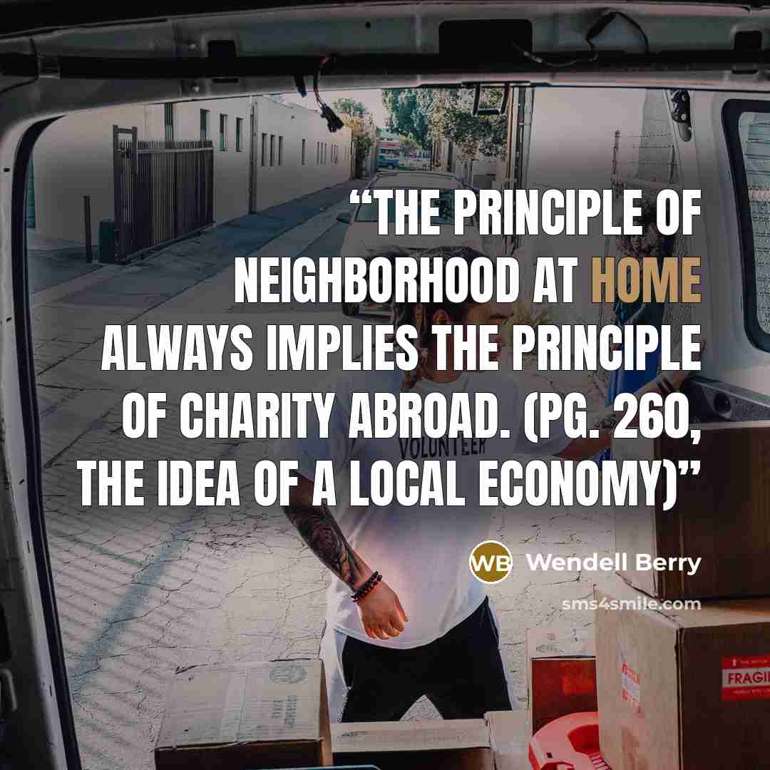 “The principle of neighborhood at home always implies the principle of charity abroad. (pg. 260, The Idea of a Local Economy)” quote by Wendell Berry