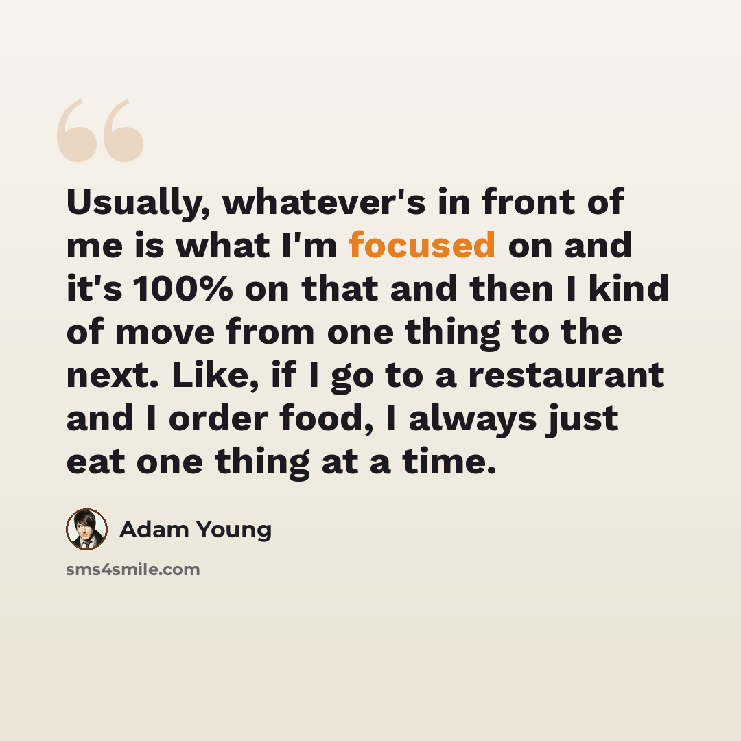 “Usually, whatever's in front of me is what I'm focused on and it's 100% on that and then I kind of move from one thing to the next. Like, if I go to a restaurant and I order food, I always just eat one thing at a time.” quote by Adam Young