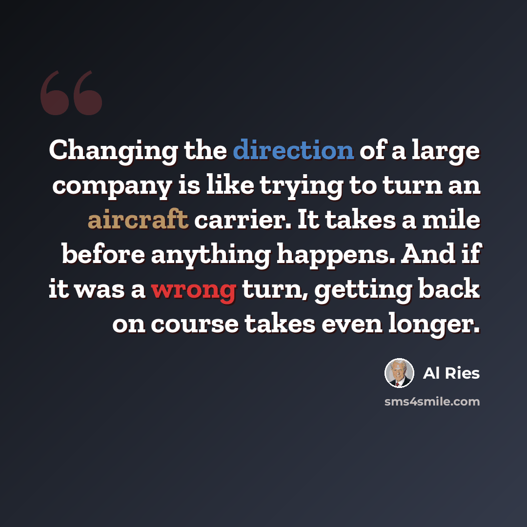 “Changing the direction of a large company is like trying to turn an aircraft carrier. It takes a mile before anything happens. And if it was a wrong turn, getting back on course takes even longer.” quote by Al Ries