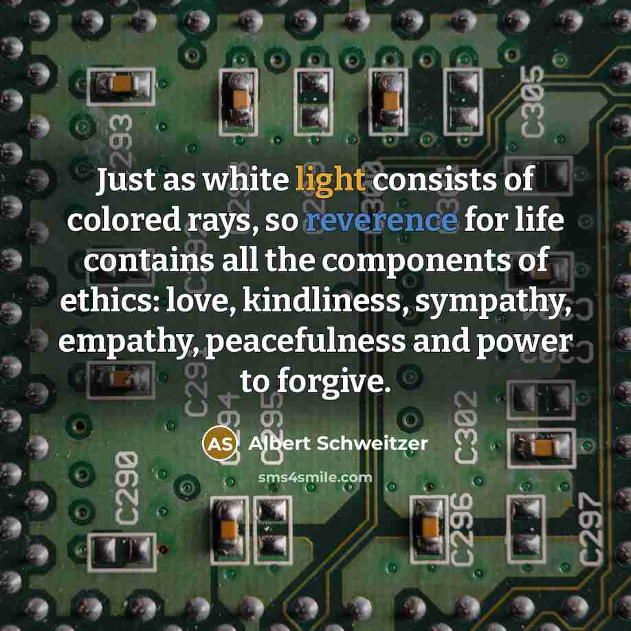 “Just as white light consists of colored rays, so reverence for life contains all the components of ethics: love, kindliness, sympathy, empathy, peacefulness and power to forgive.” quote by Albert Schweitzer
