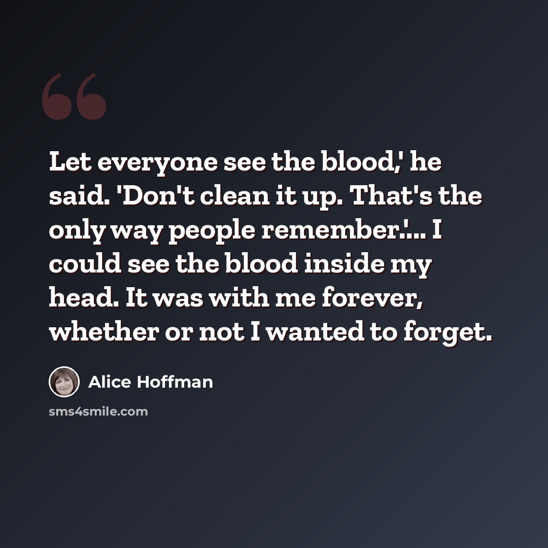 “Let everyone see the blood,' he said. 'Don't clean it up. That's the only way people remember.'... I could see the blood inside my head. It was with me forever, whether or not I wanted to forget.” quote by Alice Hoffman