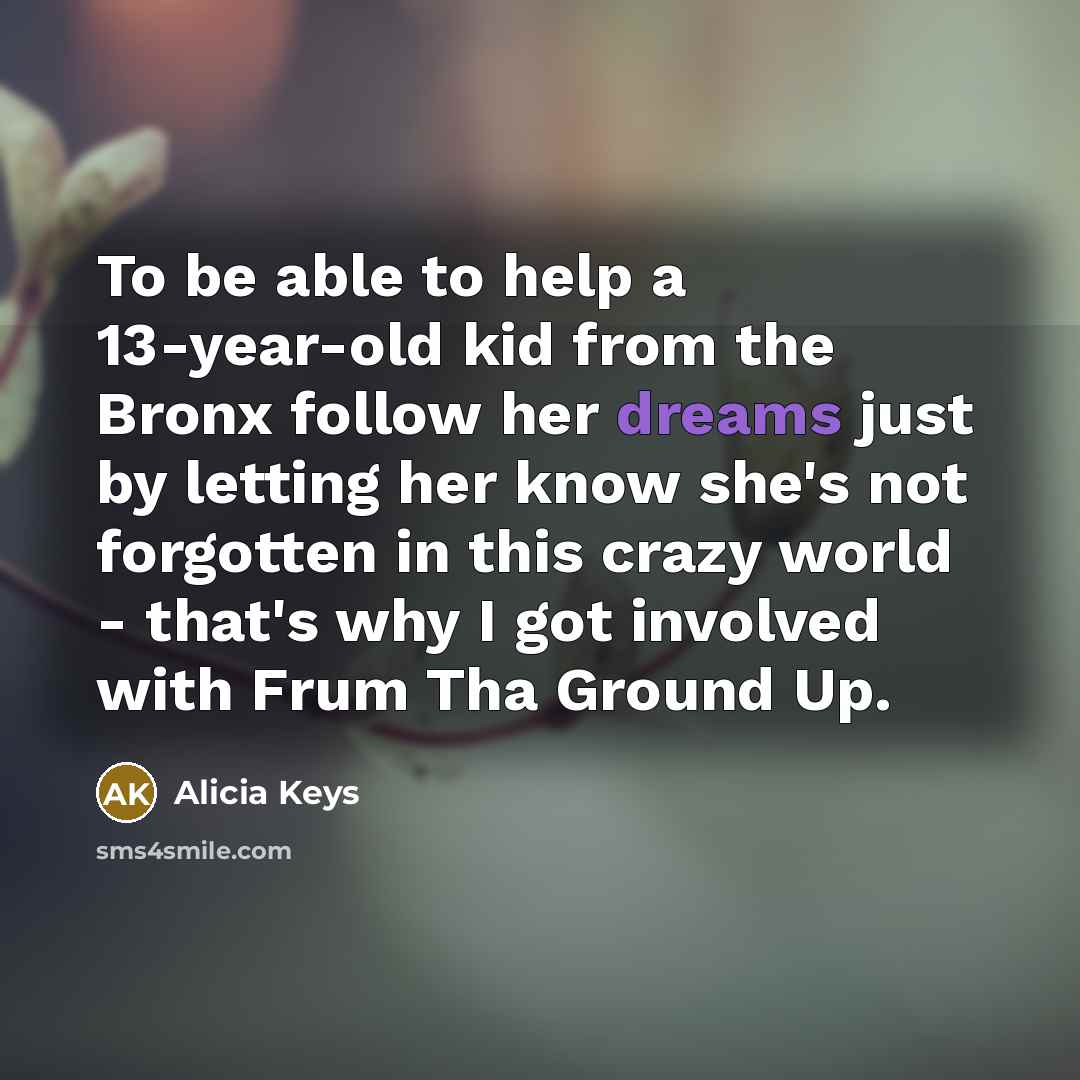 “To be able to help a 13-year-old kid from the Bronx follow her dreams just by letting her know she's not forgotten in this crazy world - that's why I got involved with Frum Tha Ground Up.” quote by Alicia Keys
