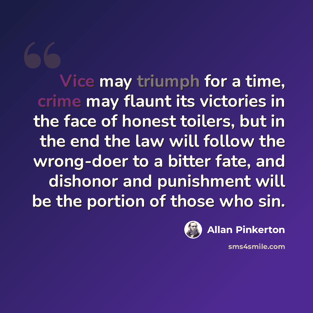 “Vice may triumph for a time, crime may flaunt its victories in the face of honest toilers, but in the end the law will follow the wrong-doer to a bitter fate, and dishonor and punishment will be the portion of those who sin.” quote by Allan Pinkerton