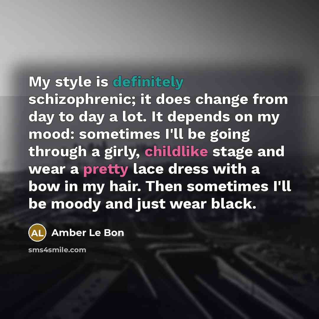 “My style is definitely schizophrenic; it does change from day to day a lot. It depends on my mood: sometimes I'll be going through a girly, childlike stage and wear a pretty lace dress with a bow in my hair. Then sometimes I'll be moody and just wear black.” quote by Amber Le Bon