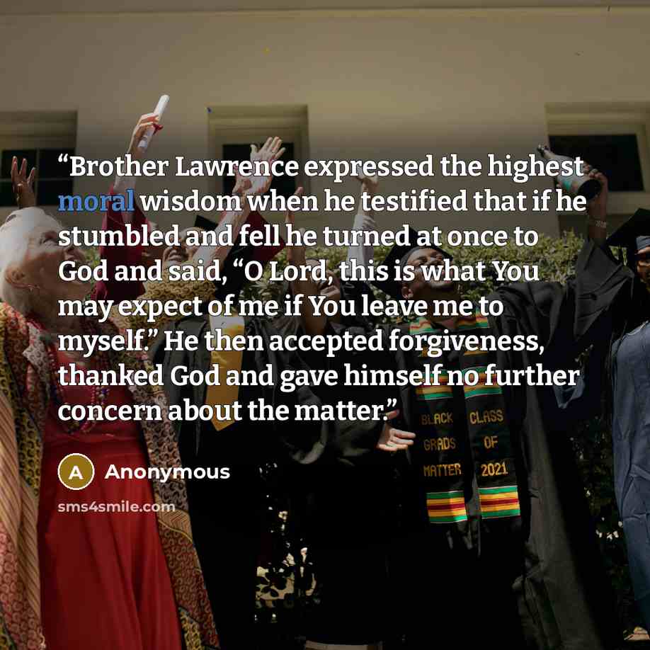 “Brother Lawrence expressed the highest moral wisdom when he testified that if he stumbled and fell he turned at once to God and said, “O Lord, this is what You may expect of me if You leave me to myself.” He then accepted forgiveness, thanked God and gave himself no further concern about the matter.” quote by Anonymous