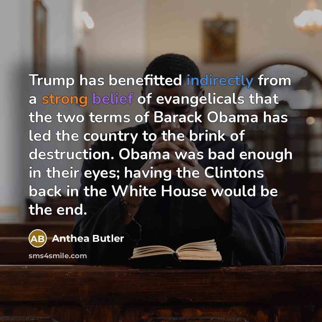“Trump has benefitted indirectly from a strong belief of evangelicals that the two terms of Barack Obama has led the country to the brink of destruction. Obama was bad enough in their eyes; having the Clintons back in the White House would be the end.” quote by Anthea Butler