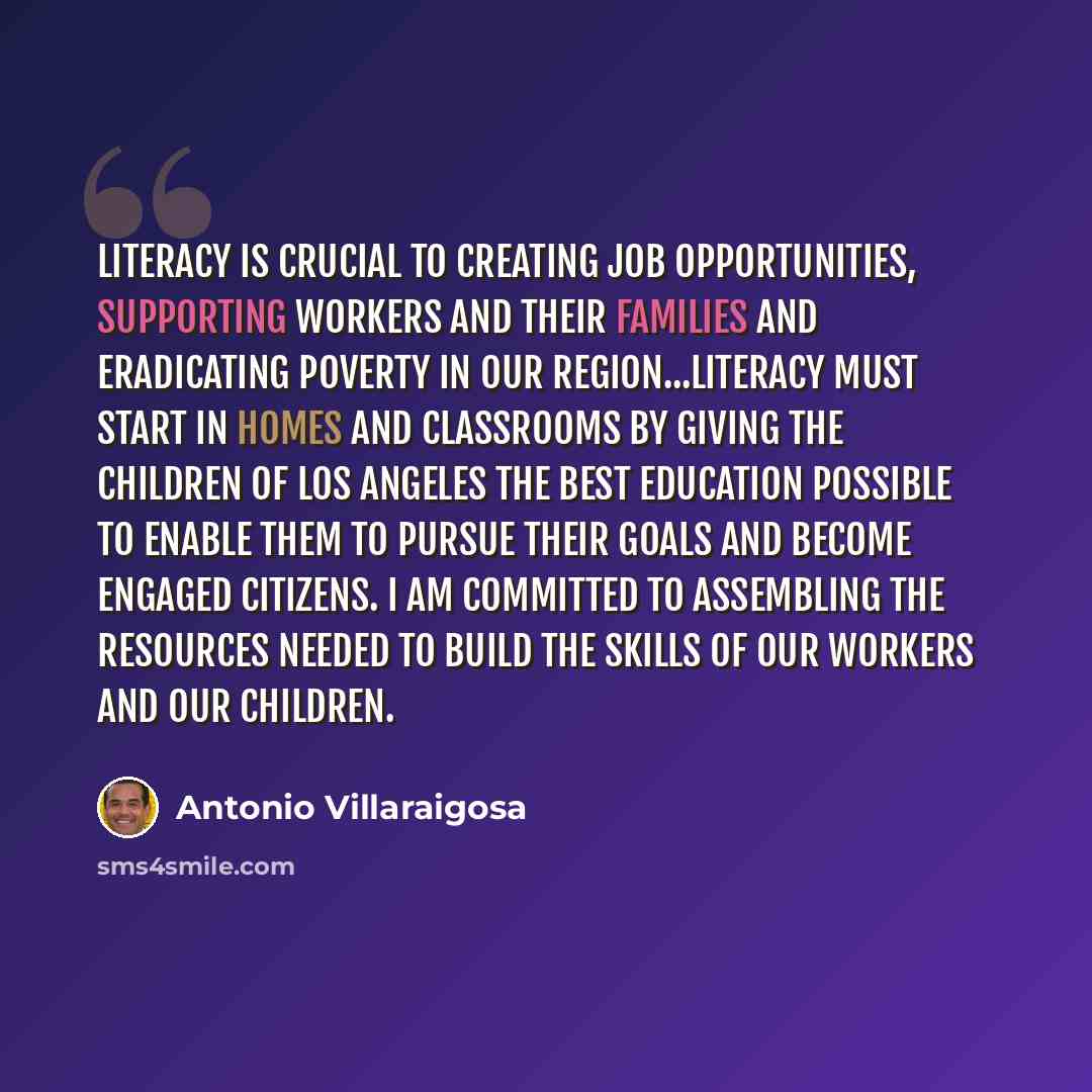 “Literacy is crucial to creating job opportunities, supporting workers and their families and eradicating poverty in our region...Literacy must start in homes and classrooms by giving the children of Los Angeles the best education possible to enable them to pursue their goals and become engaged…” quote by Antonio Villaraigosa