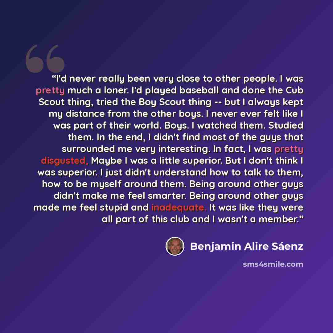 “I'd never really been very close to other people. I was pretty much a loner. I'd played baseball and done the Cub Scout thing, tried the Boy Scout thing -- but I always kept my distance from the other boys. I never ever felt like I was part of their world. Boys. I watched them. Studied them. In…” quote by Benjamin Alire Sáenz