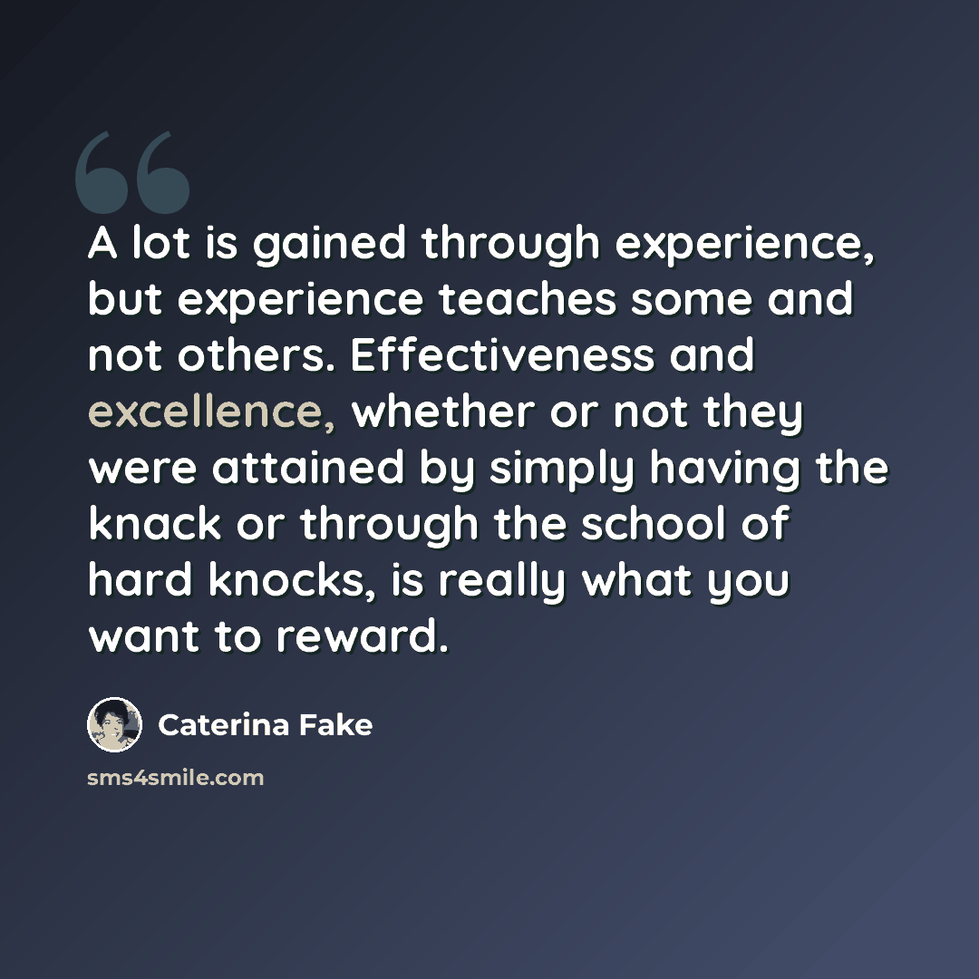 “A lot is gained through experience, but experience teaches some and not others. Effectiveness and excellence, whether or not they were attained by simply having the knack or through the school of hard knocks, is really what you want to reward.” quote by Caterina Fake