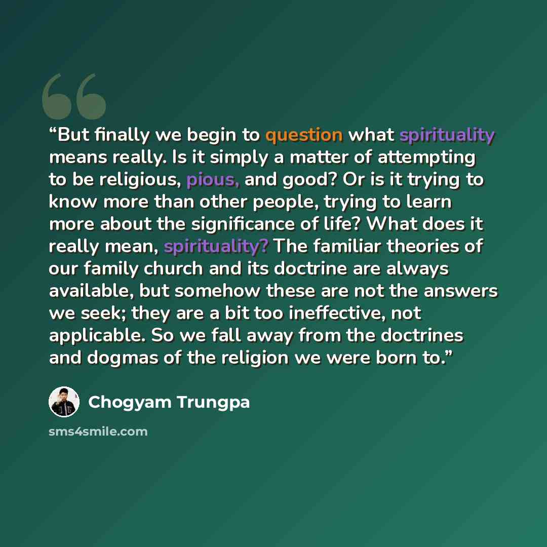 “But finally we begin to question what spirituality means really. Is it simply a matter of attempting to be religious, pious, and good? Or is it trying to know more than other people, trying to learn more about the significance of life? What does it really mean, spirituality? The familiar theories…” quote by Chögyam Trungpa