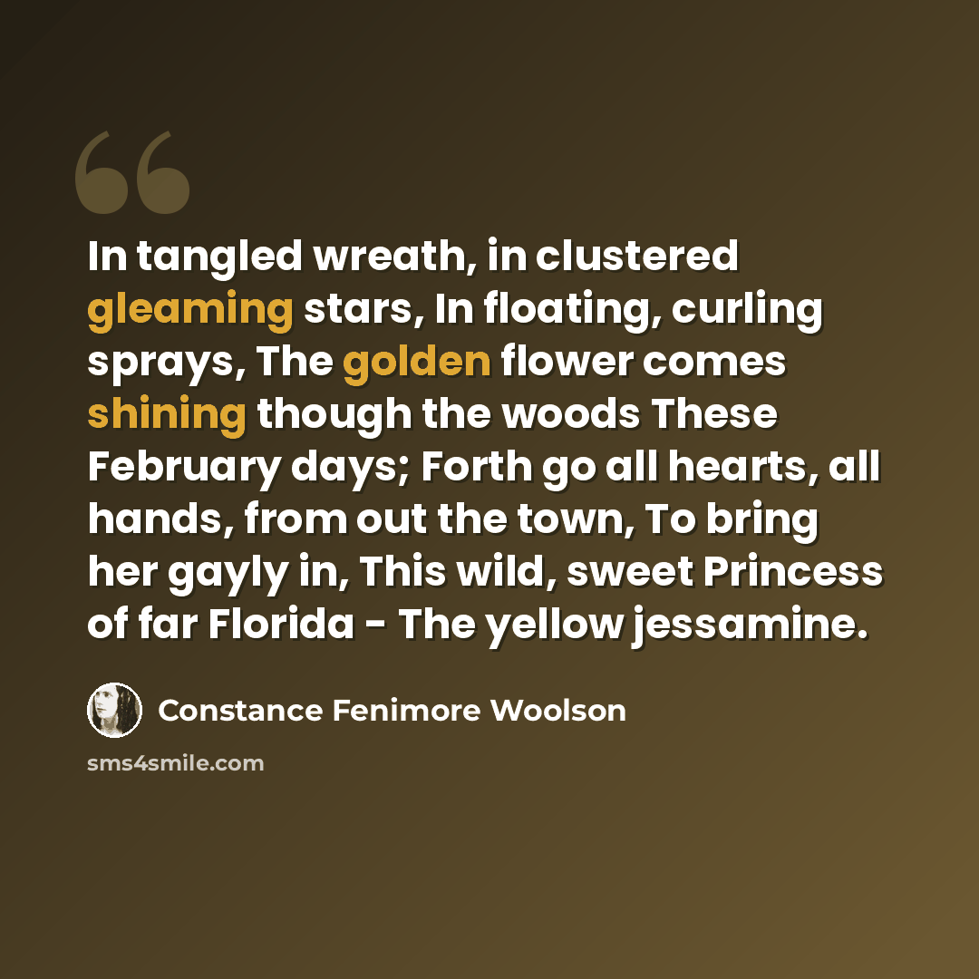 “In tangled wreath, in clustered gleaming stars, In floating, curling sprays, The golden flower comes shining though the woods These February days; Forth go all hearts, all hands, from out the town, To bring her gayly in, This wild, sweet Princess of far Florida - The yellow jessamine.” quote by Constance Fenimore Woolson