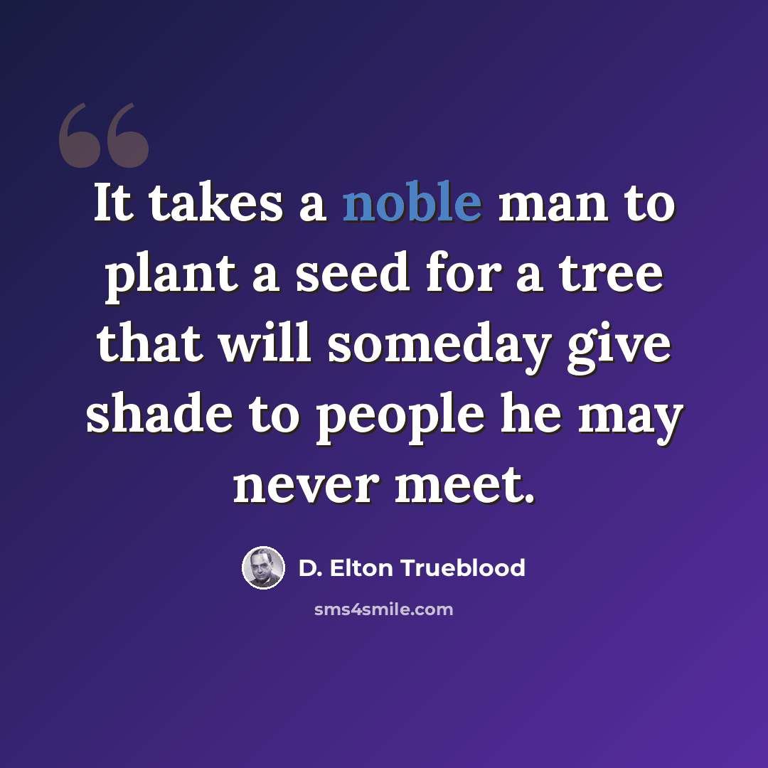 “It takes a noble man to plant a seed for a tree that will someday give shade to people he may never meet.” quote by D. Elton Trueblood