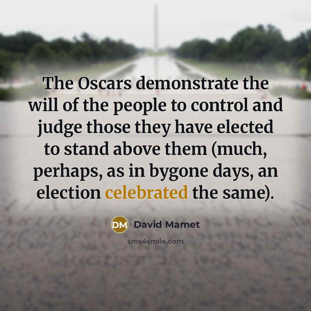 “The Oscars demonstrate the will of the people to control and judge those they have elected to stand above them (much, perhaps, as in bygone days, an election celebrated the same).” quote by David Mamet