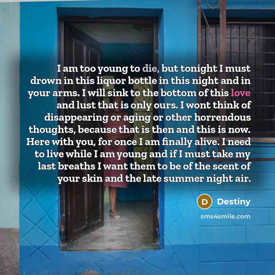 “I am too young to die, but tonight I must drown in this liquor bottle in this night and in your arms. I will sink to the bottom of this love and lust that is only ours. I wont think of disappearing or aging or other horrendous thoughts, because that is then and this is now. Here with you, for once…” quote by Destiny