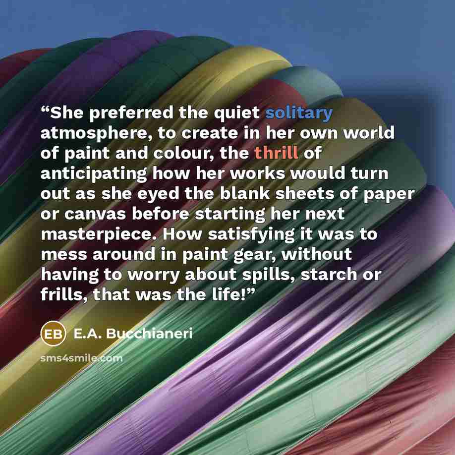 “She preferred the quiet solitary atmosphere, to create in her own world of paint and colour, the thrill of anticipating how her works would turn out as she eyed the blank sheets of paper or canvas before starting her next masterpiece. How satisfying it was to mess around in paint gear, without…” quote by E.A. Bucchianeri