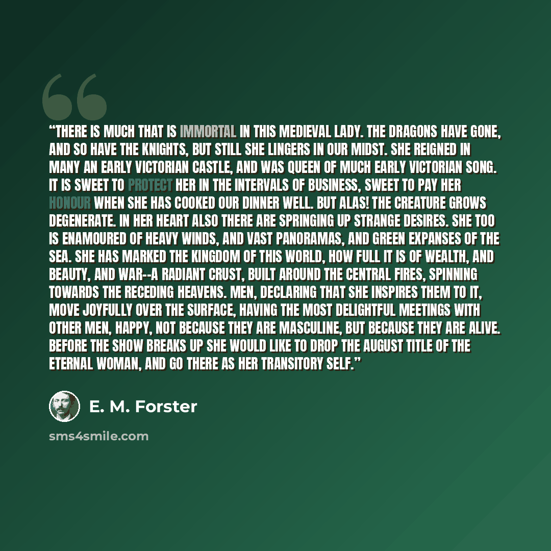 “There is much that is immortal in this medieval lady. The dragons have gone, and so have the knights, but still she lingers in our midst. She reigned in many an early Victorian castle, and was Queen of much early Victorian song. It is sweet to protect her in the intervals of business, sweet to pay…” quote by E. M. Forster