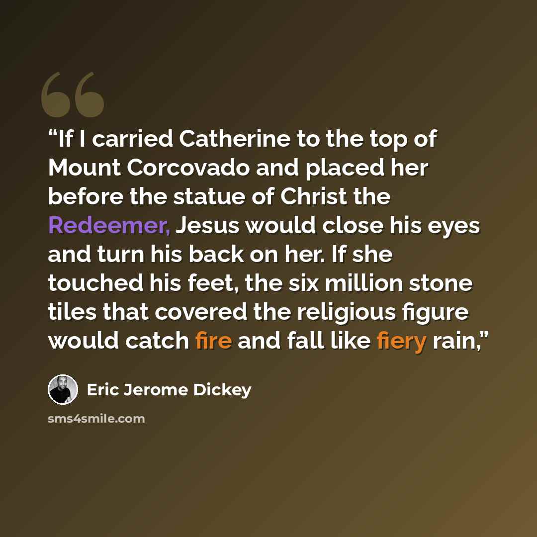“If I carried Catherine to the top of Mount Corcovado and placed her before the statue of Christ the Redeemer, Jesus would close his eyes and turn his back on her. If she touched his feet, the six million stone tiles that covered the religious figure would catch fire and fall like fiery rain,” quote by Eric Jerome Dickey