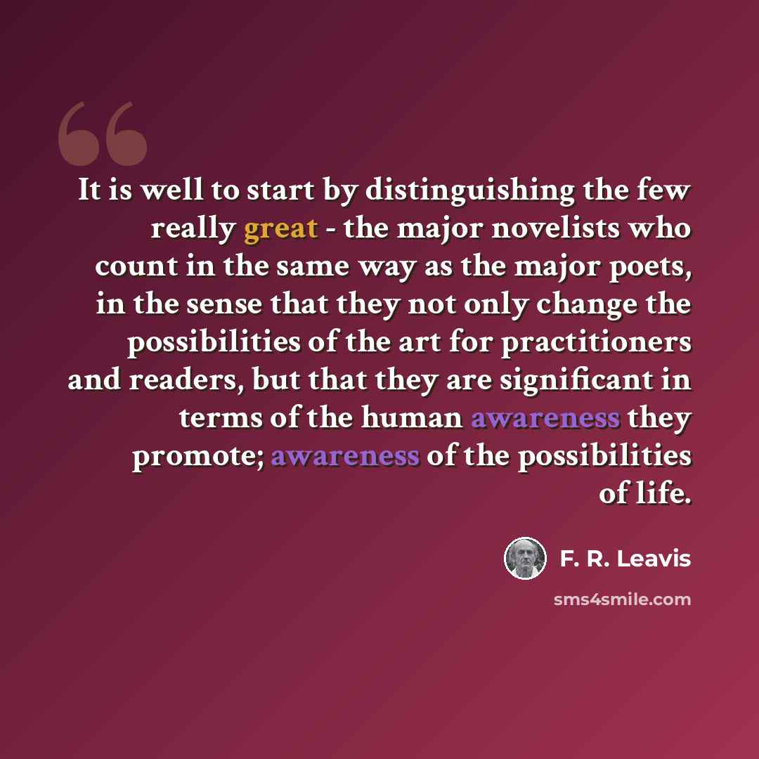 “It is well to start by distinguishing the few really great - the major novelists who count in the same way as the major poets, in the sense that they not only change the possibilities of the art for practitioners and readers, but that they are significant in terms of the human awareness they…” quote by F. R. Leavis