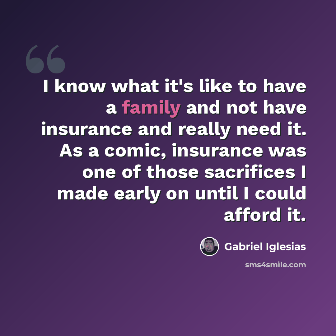 “I know what it's like to have a family and not have insurance and really need it. As a comic, insurance was one of those sacrifices I made early on until I could afford it.” quote by Gabriel Iglesias