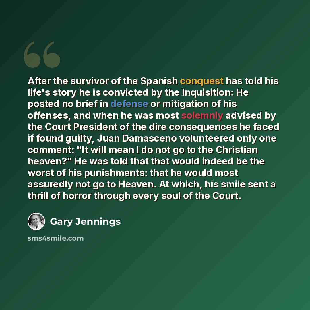 “After the survivor of the Spanish conquest has told his life's story he is convicted by the Inquisition: He posted no brief in defense or mitigation of his offenses, and when he was most solemnly advised by the Court President of the dire consequences he faced if found guilty, Juan Damasceno…” quote by Gary Jennings