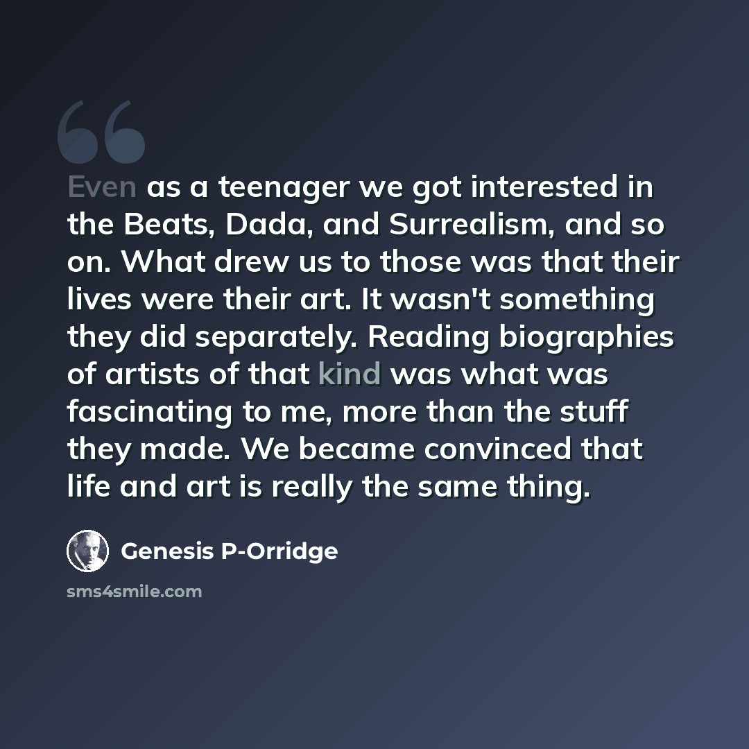 “Even as a teenager we got interested in the Beats, Dada, and Surrealism, and so on. What drew us to those was that their lives were their art. It wasn't something they did separately. Reading biographies of artists of that kind was what was fascinating to me, more than the stuff they made. We…” quote by Genesis P-Orridge