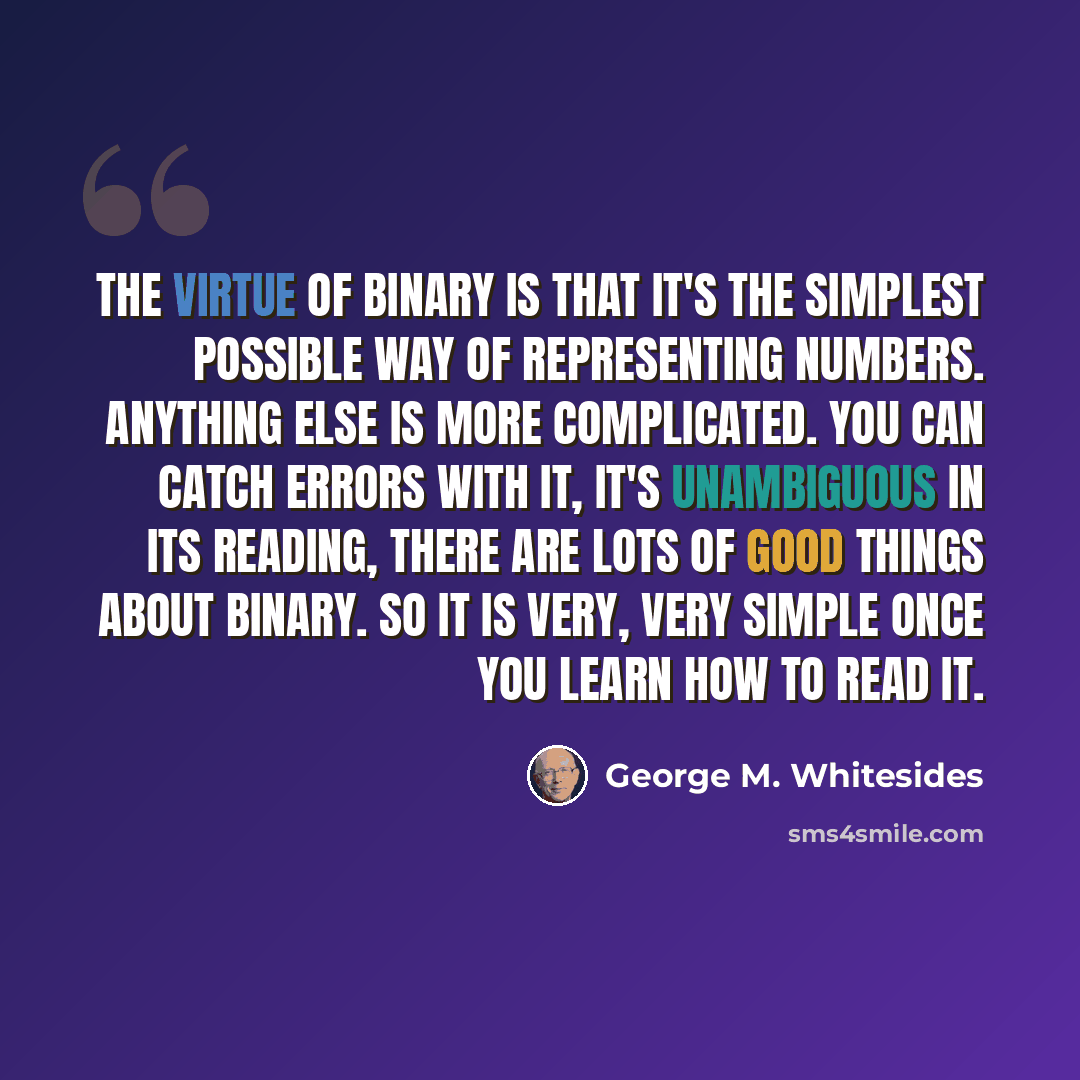 “The virtue of binary is that it's the simplest possible way of representing numbers. Anything else is more complicated. You can catch errors with it, it's unambiguous in its reading, there are lots of good things about binary. So it is very, very simple once you learn how to read it.” quote by George M. Whitesides