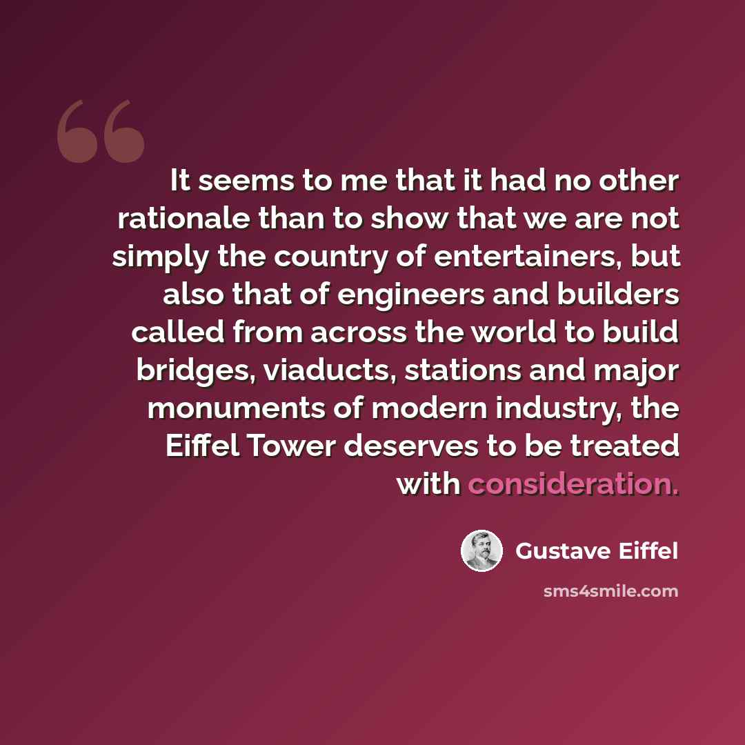 “It seems to me that it had no other rationale than to show that we are not simply the country of entertainers, but also that of engineers and builders called from across the world to build bridges, viaducts, stations and major monuments of modern industry, the Eiffel Tower deserves to be treated…” quote by Gustave Eiffel