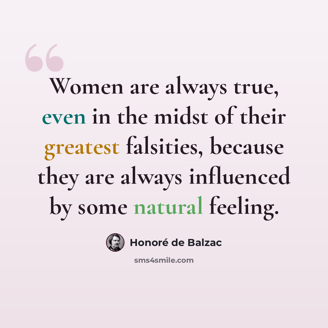 “Women are always true, even in the midst of their greatest falsities, because they are always influenced by some natural feeling.” quote by Honore de Balzac