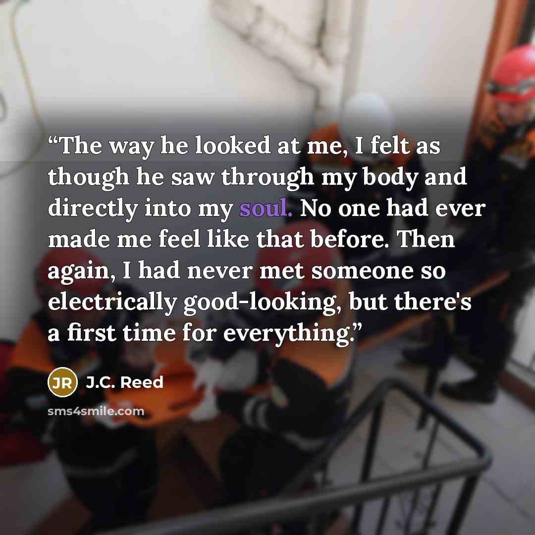 “The way he looked at me, I felt as though he saw through my body and directly into my soul. No one had ever made me feel like that before. Then again, I had never met someone so electrically good-looking, but there's a first time for everything.” quote by J.C. Reed