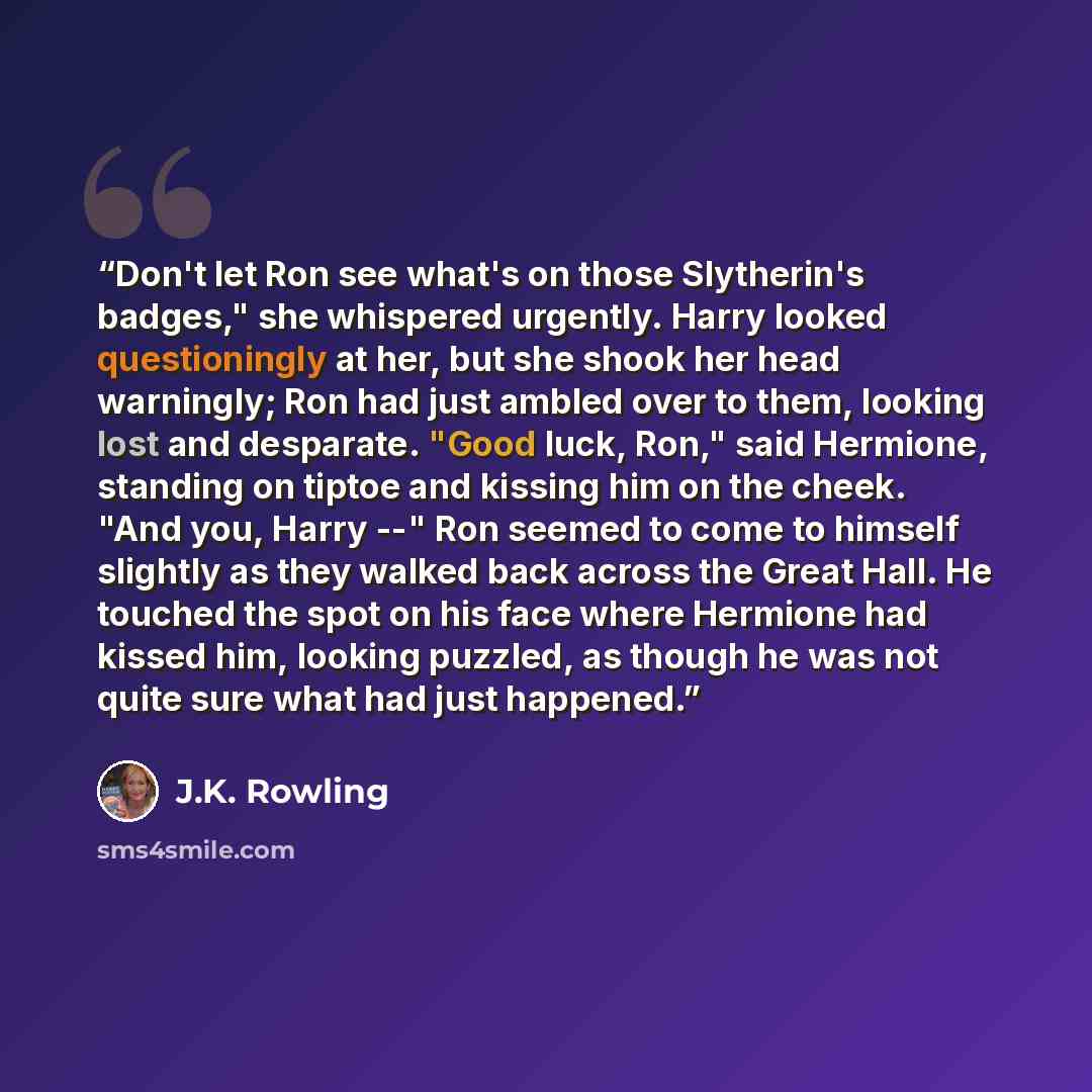 “Don't let Ron see what's on those Slytherin's badges," she whispered urgently. Harry looked questioningly at her, but she shook her head warningly; Ron had just ambled over to them, looking lost and desparate. "Good luck, Ron," said Hermione, standing on tiptoe and kissing him on the cheek. "And…” quote by J.K. Rowling