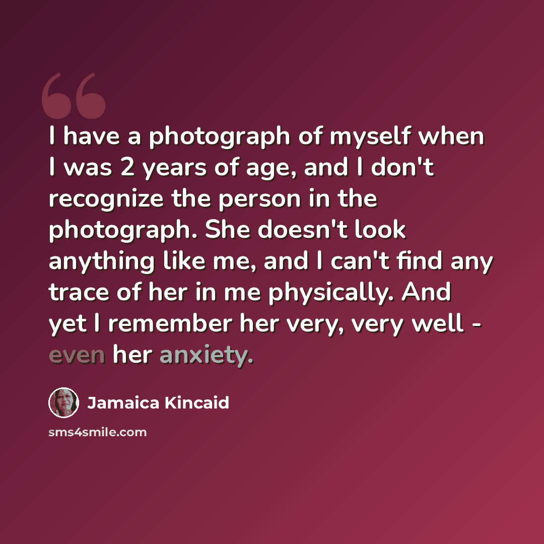 “I have a photograph of myself when I was 2 years of age, and I don't recognize the person in the photograph. She doesn't look anything like me, and I can't find any trace of her in me physically. And yet I remember her very, very well - even her anxiety.” quote by Jamaica Kincaid
