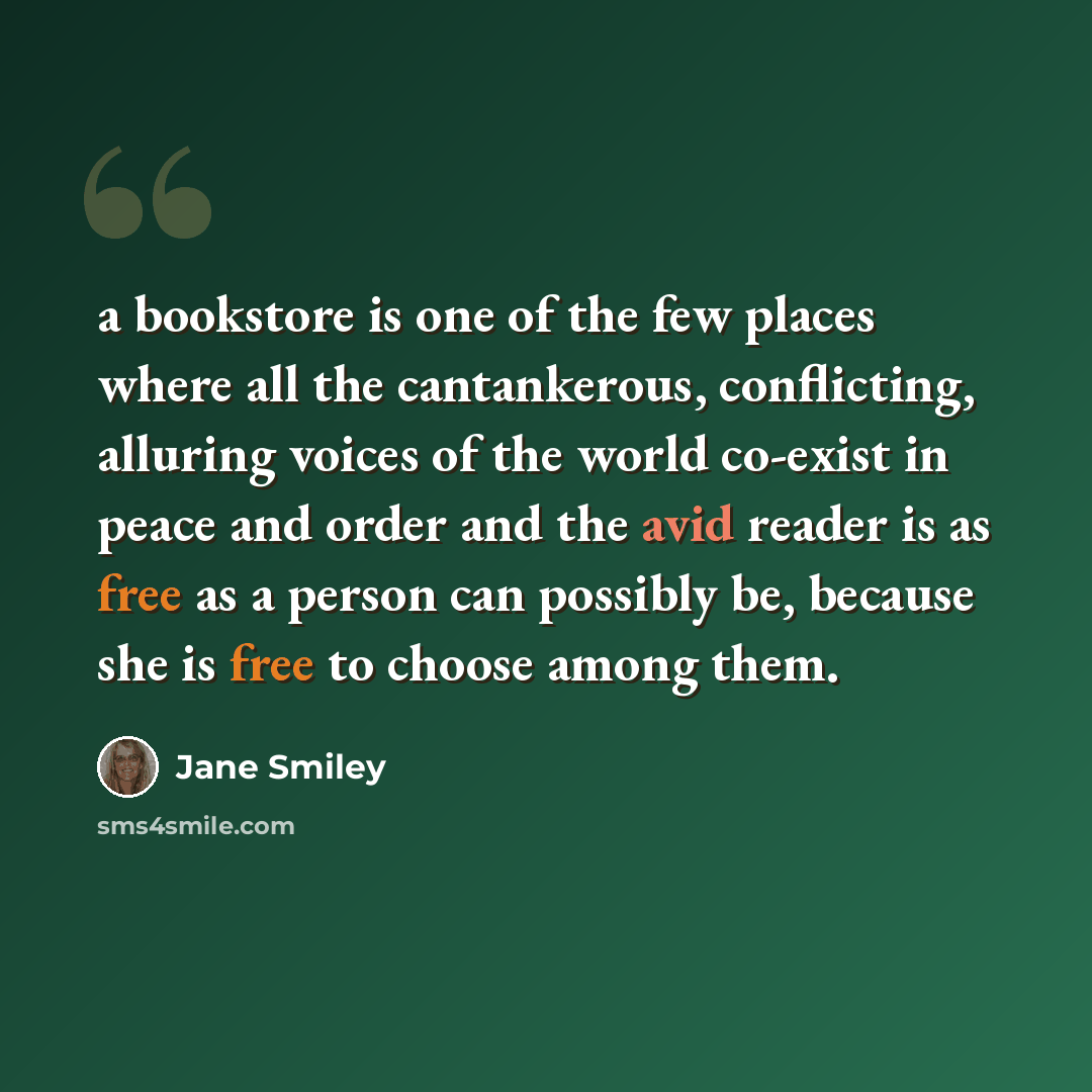 “a bookstore is one of the few places where all the cantankerous, conflicting, alluring voices of the world co-exist in peace and order and the avid reader is as free as a person can possibly be, because she is free to choose among them.” quote by Jane Smiley