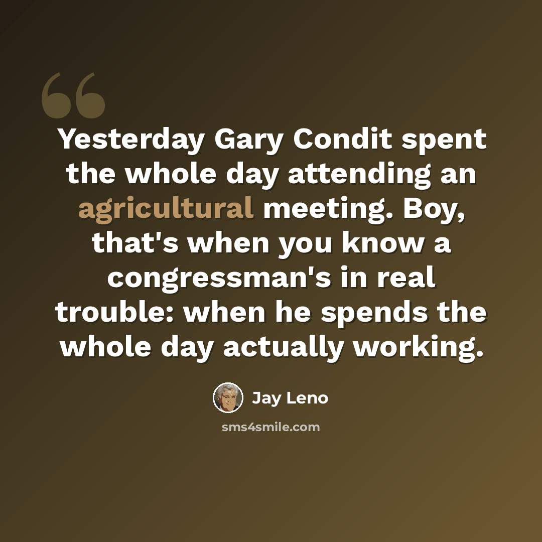“Yesterday Gary Condit spent the whole day attending an agricultural meeting. Boy, that's when you know a congressman's in real trouble: when he spends the whole day actually working.” quote by Jay Leno