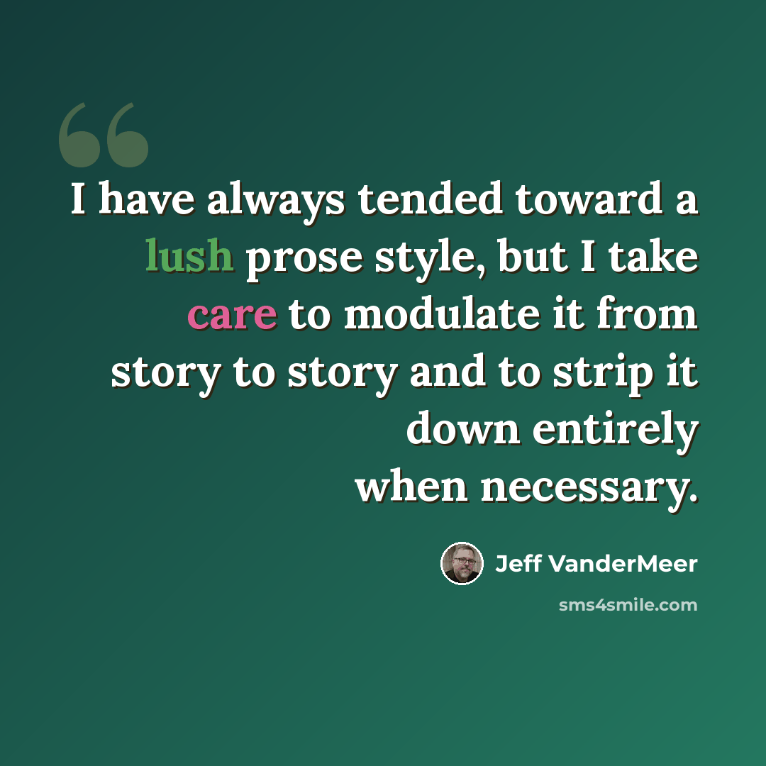 “I have always tended toward a lush prose style, but I take care to modulate it from story to story and to strip it down entirely when necessary.” quote by Jeff VanderMeer