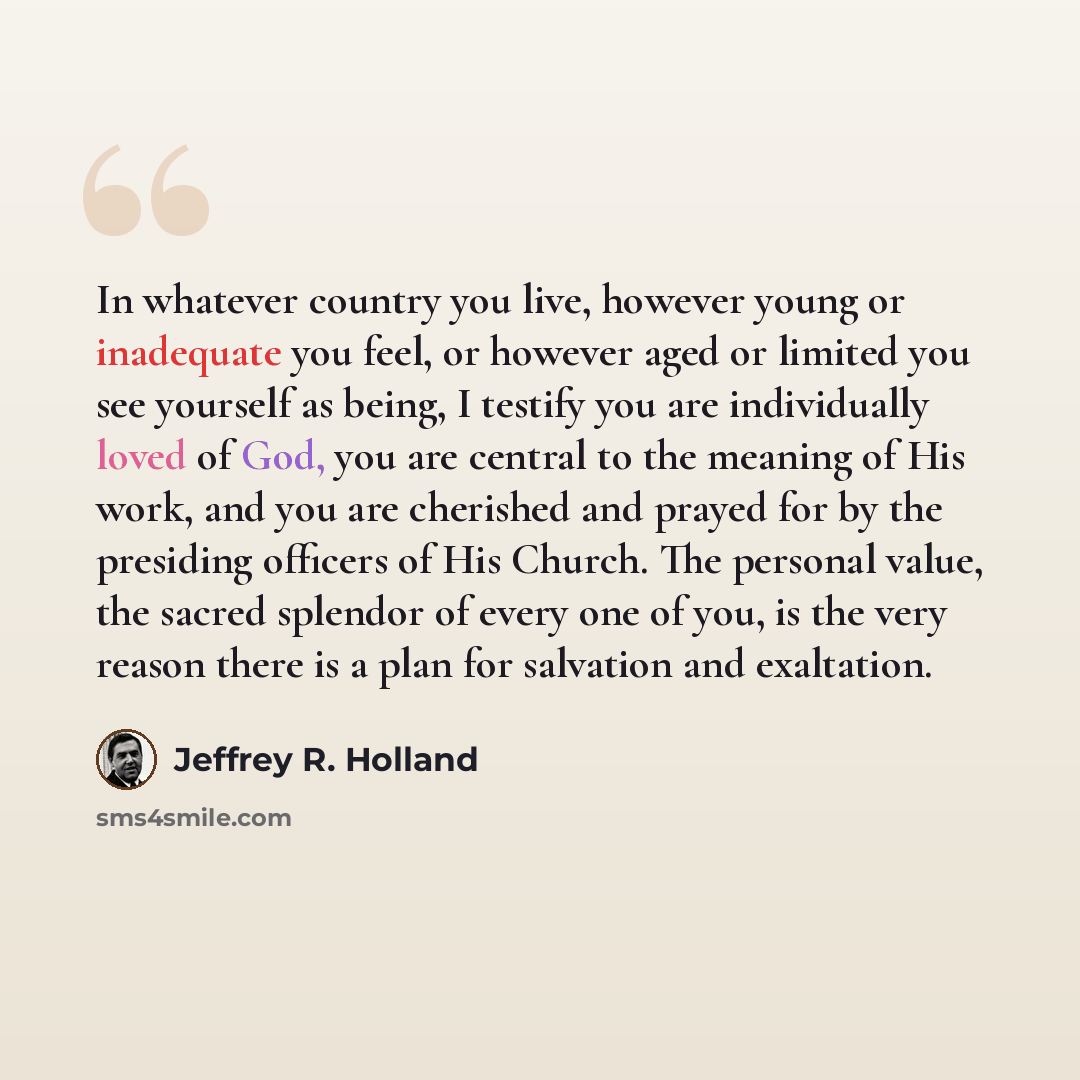 “In whatever country you live, however young or inadequate you feel, or however aged or limited you see yourself as being, I testify you are individually loved of God, you are central to the meaning of His work, and you are cherished and prayed for by the presiding officers of His Church. The…” quote by Jeffrey R. Holland