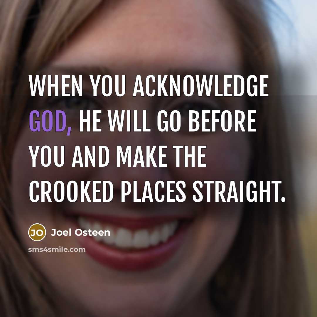 “When you acknowledge God, He will go before you and make the crooked places straight.” quote by Joel Osteen