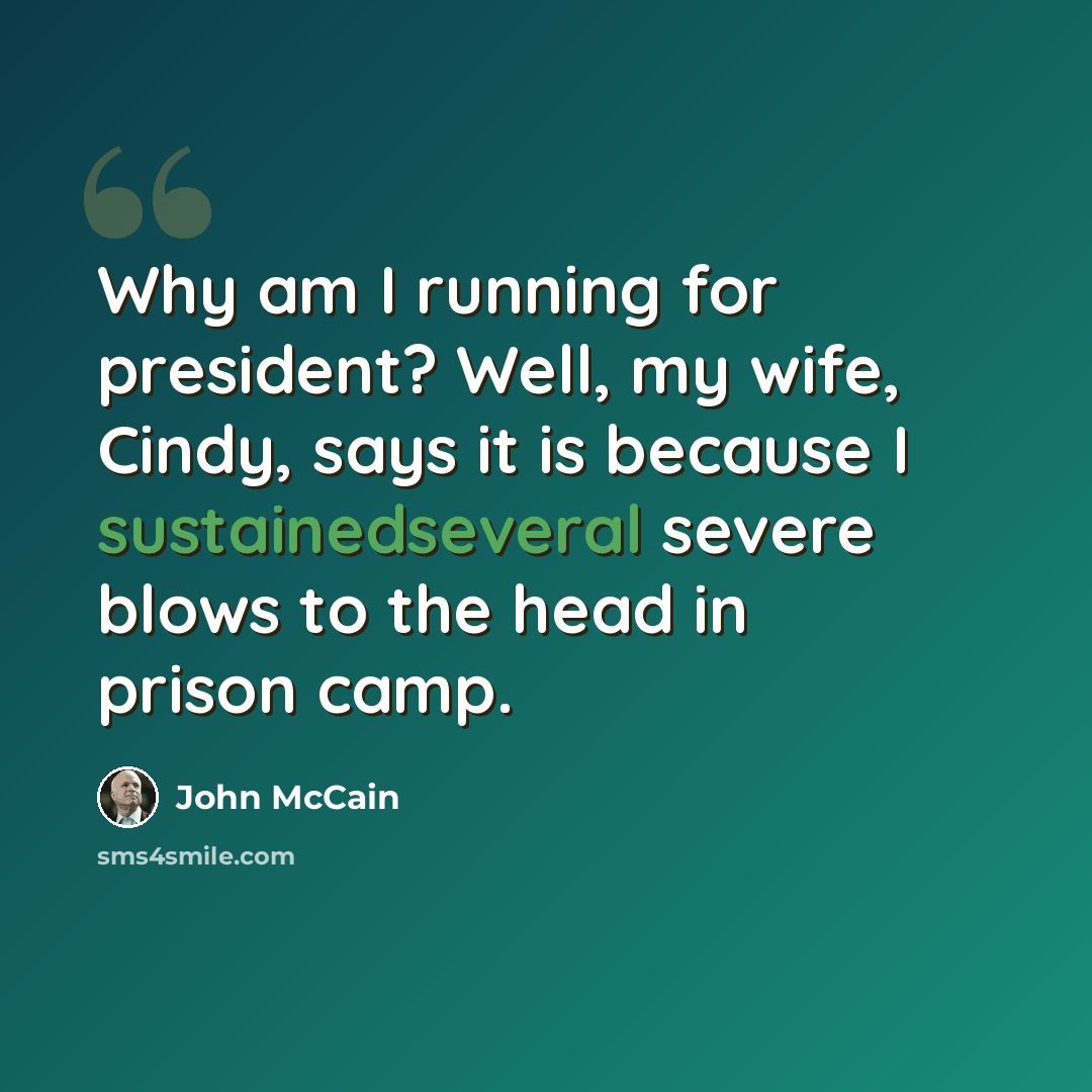 “Why am I running for president? Well, my wife, Cindy, says it is because I sustainedseveral severe blows to the head in prison camp.” quote by John McCain