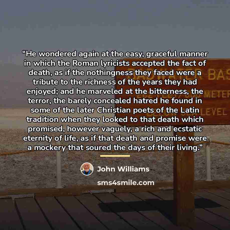 “He wondered again at the easy, graceful manner in which the Roman lyricists accepted the fact of death, as if the nothingness they faced were a tribute to the richness of the years they had enjoyed; and he marveled at the bitterness, the terror, the barely concealed hatred he found in some of the…” quote by John Williams