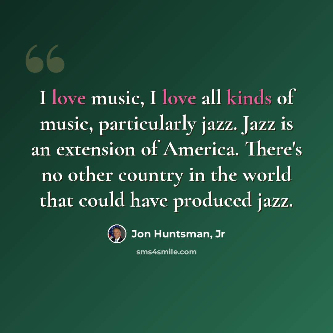 “I love music, I love all kinds of music, particularly jazz. Jazz is an extension of America. There's no other country in the world that could have produced jazz.” quote by Jon Huntsman, Jr