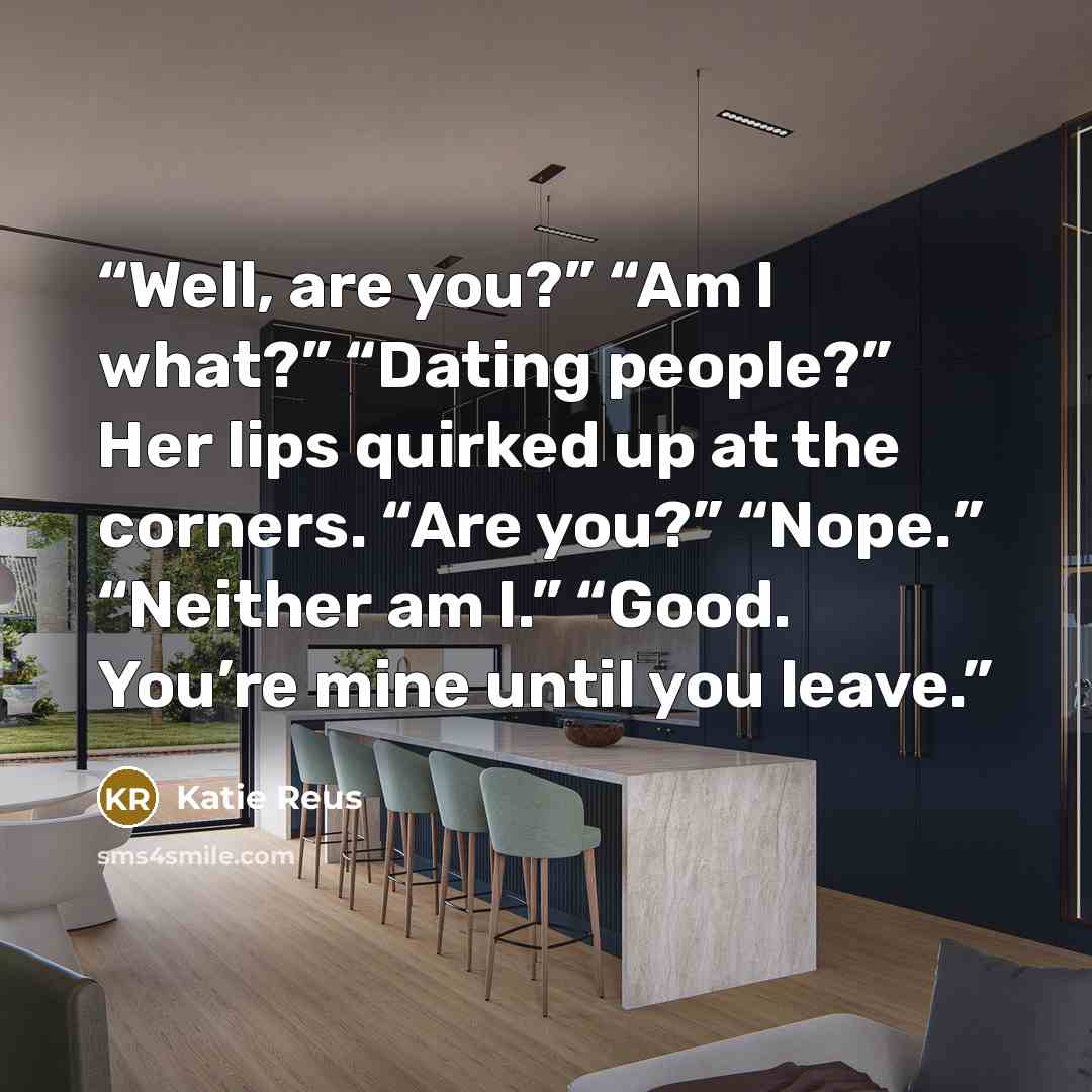 “Well, are you?” “Am I what?” “Dating people?” Her lips quirked up at the corners. “Are you?” “Nope.” “Neither am I.” “Good. You’re mine until you leave.” quote by Katie Reus