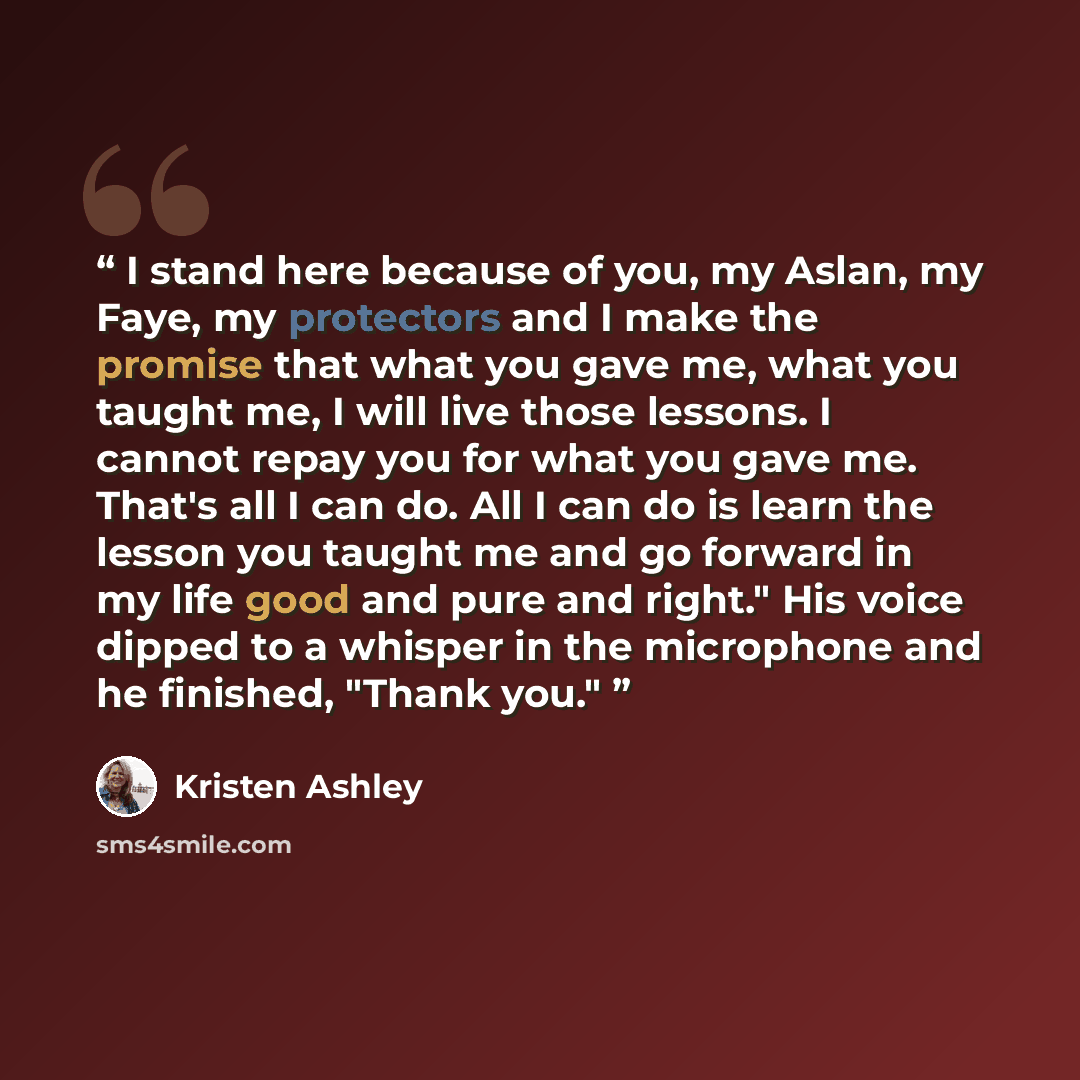 “I stand here because of you, my Aslan, my Faye, my protectors and I make the promise that what you gave me, what you taught me, I will live those lessons. I cannot repay you for what you gave me. That's all I can do. All I can do is learn the lesson you taught me and go forward in my life good and…” quote by Kristen Ashley